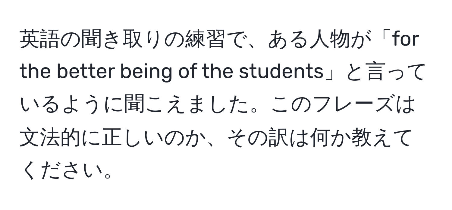 英語の聞き取りの練習で、ある人物が「for the better being of the students」と言っているように聞こえました。このフレーズは文法的に正しいのか、その訳は何か教えてください。