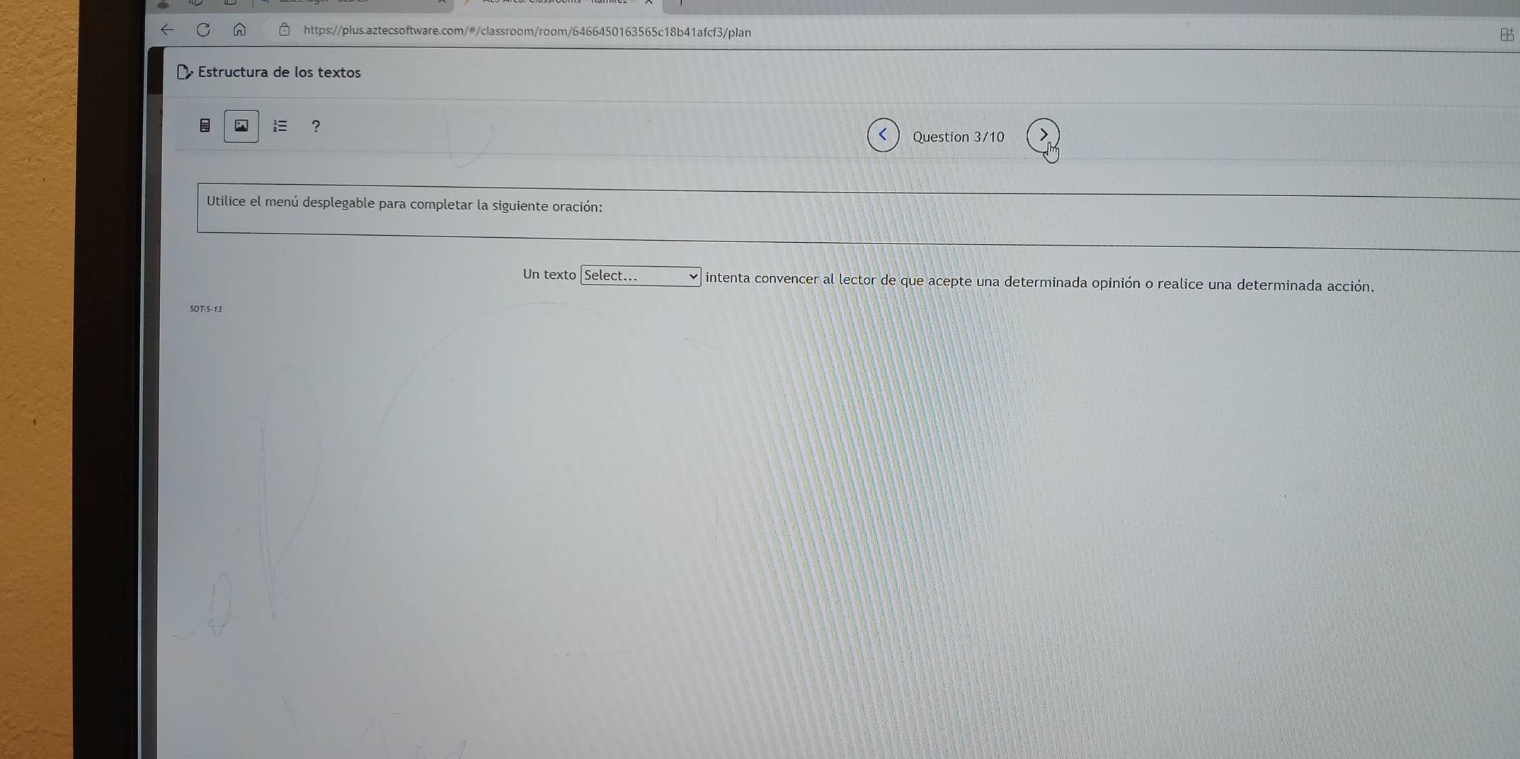 Estructura de los textos 
? 
Question 3/10 
Utilice el menú desplegable para completar la siguiente oración: 
Un texto|Select... intenta convencer al lector de que acepte una determinada opinión o realice una determinada acción. 
SOT-5-13