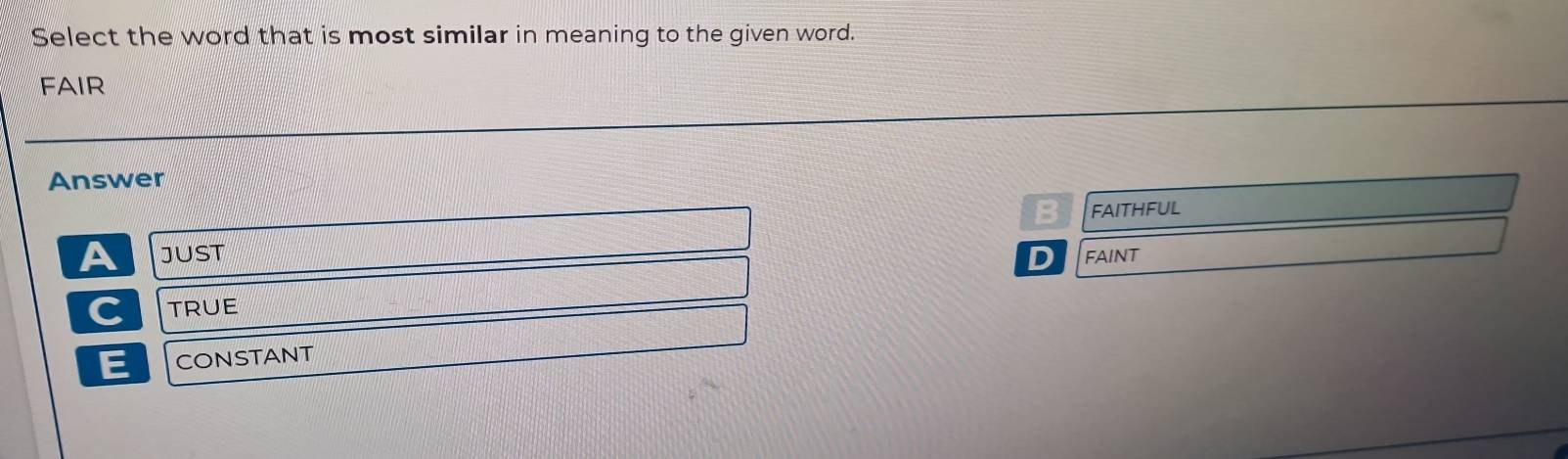 Select the word that is most similar in meaning to the given word.
FAIR
Answer
B FAITHFUL
A JUST D FAINT
C TRUE
E CONSTANT