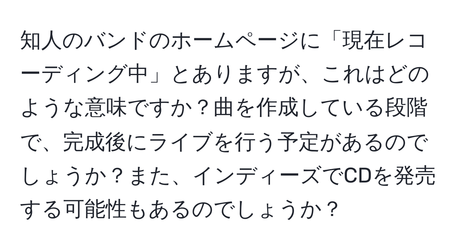 知人のバンドのホームページに「現在レコーディング中」とありますが、これはどのような意味ですか？曲を作成している段階で、完成後にライブを行う予定があるのでしょうか？また、インディーズでCDを発売する可能性もあるのでしょうか？