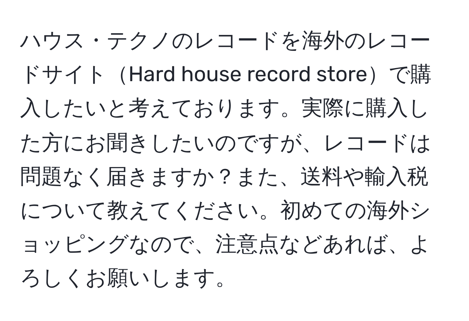 ハウス・テクノのレコードを海外のレコードサイトHard house record storeで購入したいと考えております。実際に購入した方にお聞きしたいのですが、レコードは問題なく届きますか？また、送料や輸入税について教えてください。初めての海外ショッピングなので、注意点などあれば、よろしくお願いします。