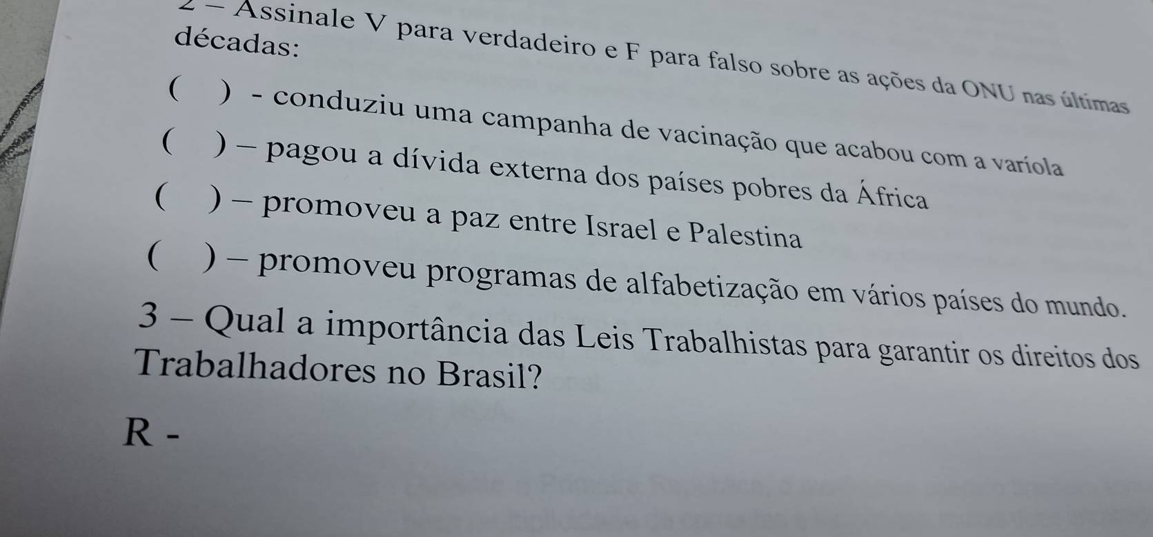 décadas:
2 - Assinale V para verdadeiro e F para falso sobre as ações da ONU nas últimas
( ) - conduziu uma campanha de vacinação que acabou com a varíola
( ) - pagou a dívida externa dos países pobres da África
( ) - promoveu a paz entre Israel e Palestina
( ) - promoveu programas de alfabetização em vários países do mundo.
3 - Qual a importância das Leis Trabalhistas para garantir os direitos dos
Trabalhadores no Brasil?
R -