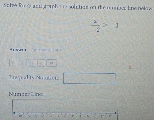 Solve for x and graph the solution on the number line below.
 x/-2 ≥ -3
Answer Attempt 1 out of 2 
> < <tex>2 or 
Inequality Notation:
2x_23d-x°x^2
Number Line: