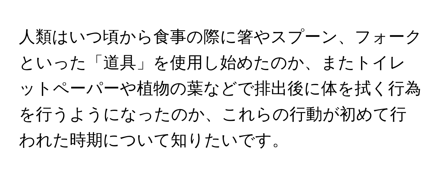 人類はいつ頃から食事の際に箸やスプーン、フォークといった「道具」を使用し始めたのか、またトイレットペーパーや植物の葉などで排出後に体を拭く行為を行うようになったのか、これらの行動が初めて行われた時期について知りたいです。