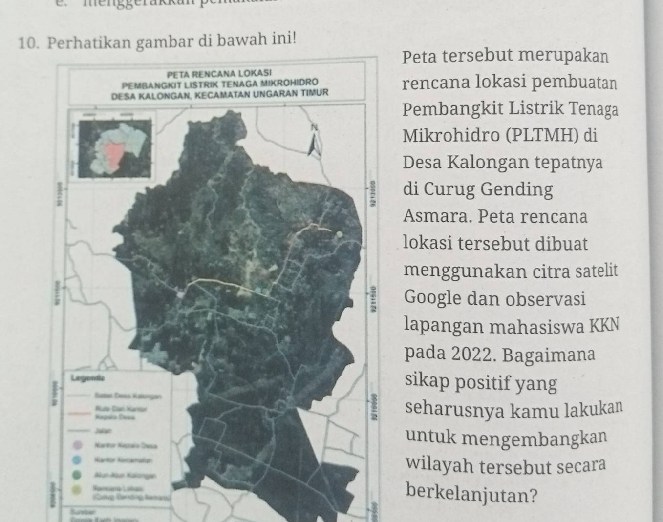 menggerakkanp 
10. Perhatikan gambar di bawah ini! 
Peta tersebut merupakan 
rencana lokasi pembuatan 
Pembangkit Listrik Tenaga 
Mikrohidro (PLTMH) di 
Desa Kalongan tepatnya 
di Curug Gending 
Asmara. Peta rencana 
lokasi tersebut dibuat 
menggunakan citra satelit 
Google dan observasi 
lapangan mahasiswa KKN 
pada 2022. Bagaimana 
sikap positif yang 
seharusnya kamu lakukan 
untuk mengembangkan 
wilayah tersebut secara 
berkelanjutan? 
Cng Bandng Nưnn 
'Survap