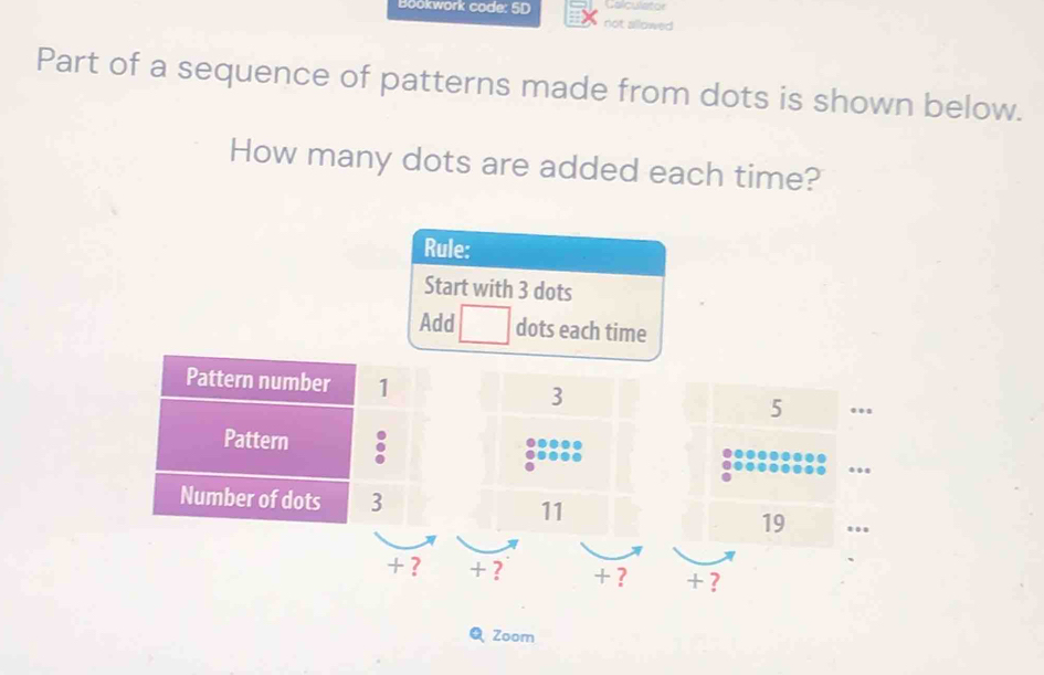 Colculator 
Bookwork code: 5D not allowed 
Part of a sequence of patterns made from dots is shown below. 
How many dots are added each time? 
Rule: 
Start with 3 dots 
Add □ dots each time
3 5.. 
.. 
11 
19 
+ ? + ? + ? + ? 
Zoom