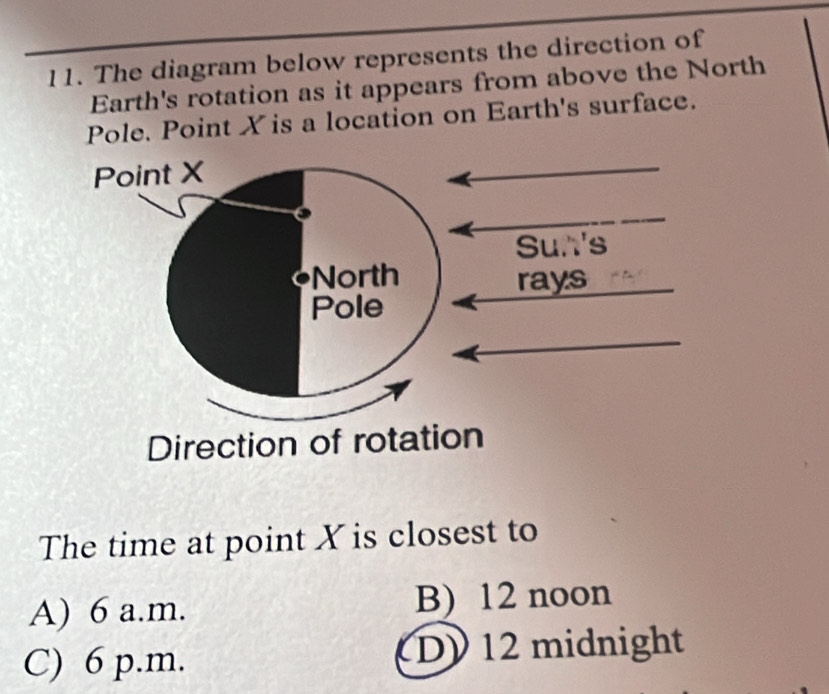 The diagram below represents the direction of
Earth's rotation as it appears from above the North
Pole. Point X is a location on Earth's surface.
Point X
Sun's
North rays
Pole
Direction of rotation
The time at point X is closest to
A) 6 a.m. B) 12 noon
C) 6 p.m. D) 12 midnight