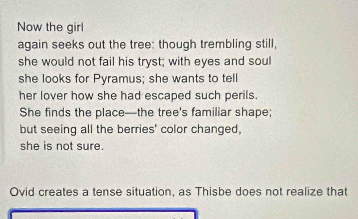 Now the girl 
again seeks out the tree: though trembling still, 
she would not fail his tryst; with eyes and soul 
she looks for Pyramus; she wants to tell 
her lover how she had escaped such perils. 
She finds the place—the tree's familiar shape; 
but seeing all the berries' color changed, 
she is not sure. 
Ovid creates a tense situation, as Thisbe does not realize that