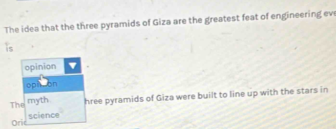 The idea that the three pyramids of Giza are the greatest feat of engineering eve 
is 
opinion 
opn on 
The myth hree pyramids of Giza were built to line up with the stars in 
Ori science