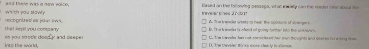 and there was a new voice, Based on the following passage, what mainly can the reader infer about the
which you slowly traveler (lines 27-32)?
recognized as your own, A. The traveler wants to hear the opinions of strangers.
that kept you company B. The traveller is afraid of going further into the unknown.
as you strode deeper and deeper C. The traveler has not considered her own thoughts and desires for a long time
into the world, D. The traveler thinks more clearly in silence.