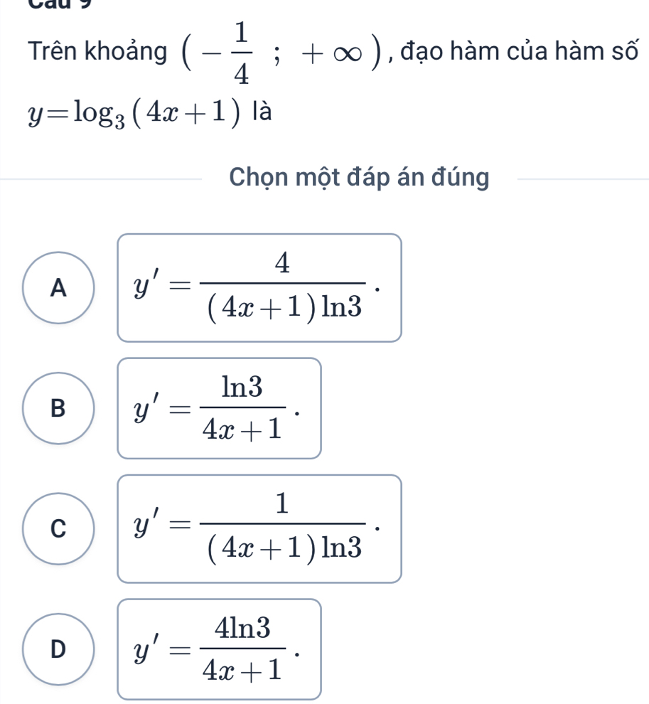 a
Trên khoảng (- 1/4 ;+∈fty ) , đạo hàm của hàm số
y=log _3(4x+1) là
Chọn một đáp án đúng
A y'= 4/(4x+1)ln 3 ·
B y'= ln 3/4x+1 .
C y'= 1/(4x+1)ln 3 ·
D y'= 4ln 3/4x+1 .