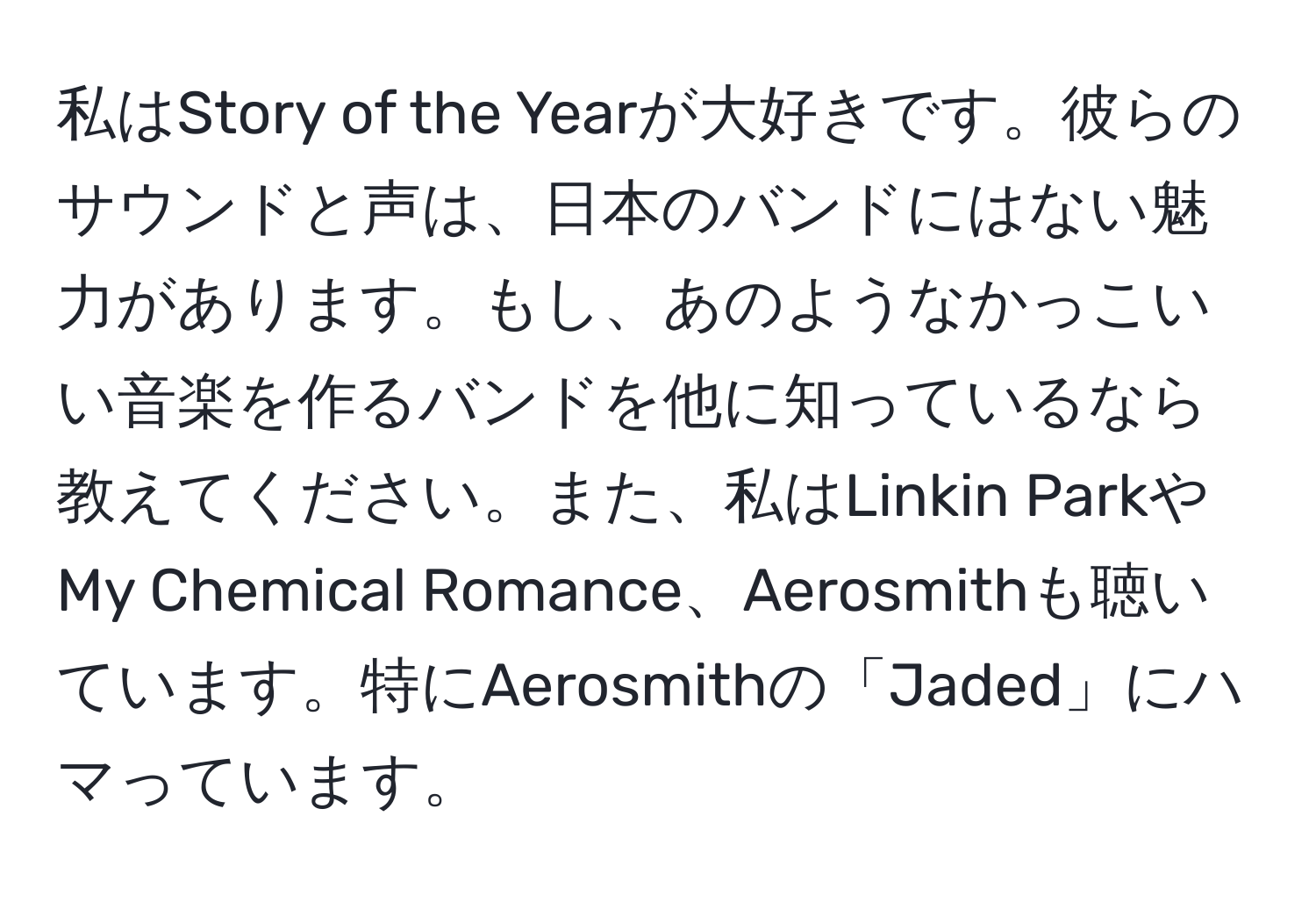 私はStory of the Yearが大好きです。彼らのサウンドと声は、日本のバンドにはない魅力があります。もし、あのようなかっこいい音楽を作るバンドを他に知っているなら教えてください。また、私はLinkin ParkやMy Chemical Romance、Aerosmithも聴いています。特にAerosmithの「Jaded」にハマっています。