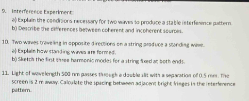 Interference Experiment: 
a) Explain the conditions necessary for two waves to produce a stable interference pattern. 
b) Describe the differences between coherent and incoherent sources. 
10. Two waves traveling in opposite directions on a string produce a standing wave. 
a) Explain how standing waves are formed. 
b) Sketch the first three harmonic modes for a string fixed at both ends. 
11. Light of wavelength 500 nm passes through a double slit with a separation of 0.5 mm. The 
screen is 2 m away. Calculate the spacing between adjacent bright fringes in the interference 
pattern.