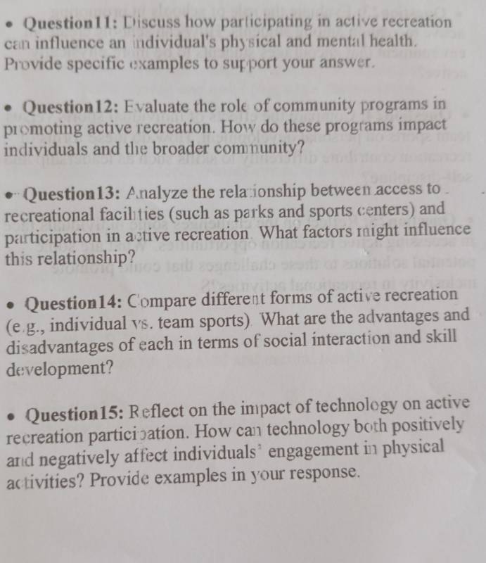 Discuss how participating in active recreation 
can influence an individual's physical and mental health. 
Provide specific examples to support your answer. 
Question12: Evaluate the role of community programs in 
promoting active recreation. How do these programs impact 
individuals and the broader community? 
Question13: Analyze the relationship between access to 
recreational faciléties (such as parks and sports centers) and 
participation in active recreation What factors might influence 
this relationship? 
Question14: Compare different forms of active recreation 
(e.g., individual vs. team sports). What are the advantages and 
disadvantages of each in terms of social interaction and skill 
development? 
Question15: Reflect on the impact of technology on active 
recreation participation. How can technology both positively 
and negatively affect individuals’ engagement in physical 
activities? Provide examples in your response.