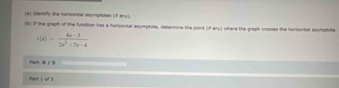 Identify the horizontal asymptotes (if any). 
(b) If the graph of the function has a horizontal asymptote, determine the point (if any) where the graph crosses the horizontal asymptote.
t(x)= (4x-3)/2x^2+7x-4 
Part: 0 / 5 
Part 1 of 5