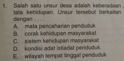 Salah satu unsur desa adalah keberadaan
tata kehidupan. Unsur tersebut berkaitan
dengan . . . .
A. mata pencaharian penduduk
B. corak kehidupan masyarakat
C. sistem kehidupan masyarakat
D. kondisi adat istiadat penduduk
E. wilayah tempat tinggal penduduk