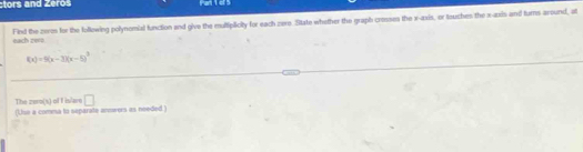 tors and Zeroš Part 1 of 5 
Fied the zeres for the following polynomial function and give the multiplicity for each zere. State whether the graph crosses the x-axis, or touches the x -asis and turns around, at 
each zero
f(x)=9(x-3)(x-5)^2
The zero(s) of f islare □ 
(Use a comma to separate answers as needed )