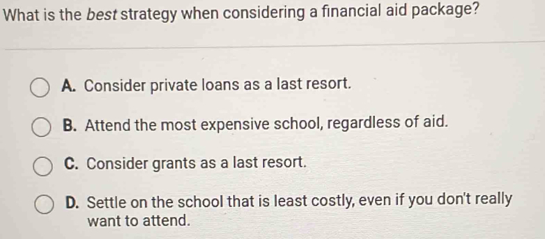 What is the best strategy when considering a financial aid package?
A. Consider private loans as a last resort.
B. Attend the most expensive school, regardless of aid.
C. Consider grants as a last resort.
D. Settle on the school that is least costly, even if you don't really
want to attend.