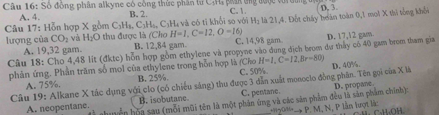 Số đông phân alkyne có công thức phần tử C,Hs phân ứng được với dung địcn
A. 4. B. 2. C. 1. D. 3.
Câu 17: Hỗn hợp X gồm C_3H_8, C_3H_6, C_3H_4 và có ti khối so với H_2 là 21, 4. Đốt cháy hoàn toàn 0, 1 mol X thi tổng khối
lượng của CO_2 và H_2O thu được là (Cho H=1, C=12, O=16) C. 14,98 gam.
A. 19, 32 gam. B. 12,84 gam. D. 17, 12 gam.
Câu 18: Cho 4,48 lít (đktc) hỗn hợp gồm ethylene và propyne vào dung dịch brom dư thấy có 40 gam brom tham gia
phản ứng. Phần trăm số mol của ethylene trong hỗn hợp là (Cho H=1, C=12, Br=80) D. 40%.
A. 75%. B. 25%. C. 50%.
Câu 19: Alkane X tác dụng với clo (có chiếu sáng) thu được 3 dẫn xuất monoclo đồng phân. Tên gọi của X là
A. neopentane. B. isobutane. C. pentane. D. propane.
nhiyển họa sau (mỗi mũi tên là một phản ứng và các săn phẩm đều là sản phẩm chính):
*'20+ → P. M, N, P lần lượt là: C、 H 、 OH 、