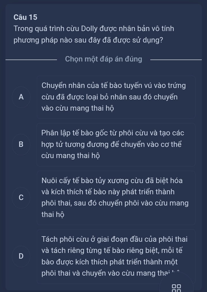 Trong quá trình cừu Dolly được nhân bản vô tính
phương pháp nào sau đây đã được sử dụng?
Chọn một đáp án đúng
Chuyển nhân của tế bào tuyến vú vào trứng
A cừu đã được loại bỏ nhân sau đó chuyển
vào cừu mang thai hộ
Phân lập tế bào gốc từ phôi cừu và tạo các
B hợp tử tương đương để chuyển vào cơ thể
cừu mang thai hộ
Nôi cấy tế bào tủy xương cừu đã biệt hóa
và kích thích tế bào này phát triển thành
C
phôi thai, sau đó chuyển phôi vào cừu mang
thai hộ
Tách phôi cừu ở giai đoạn đầu của phôi thai
D và tách riêng từng tế bào riêng biệt, mỗi tế
bào được kích thích phát triển thành một
phôi thai và chuyển vào cừu mang thai '