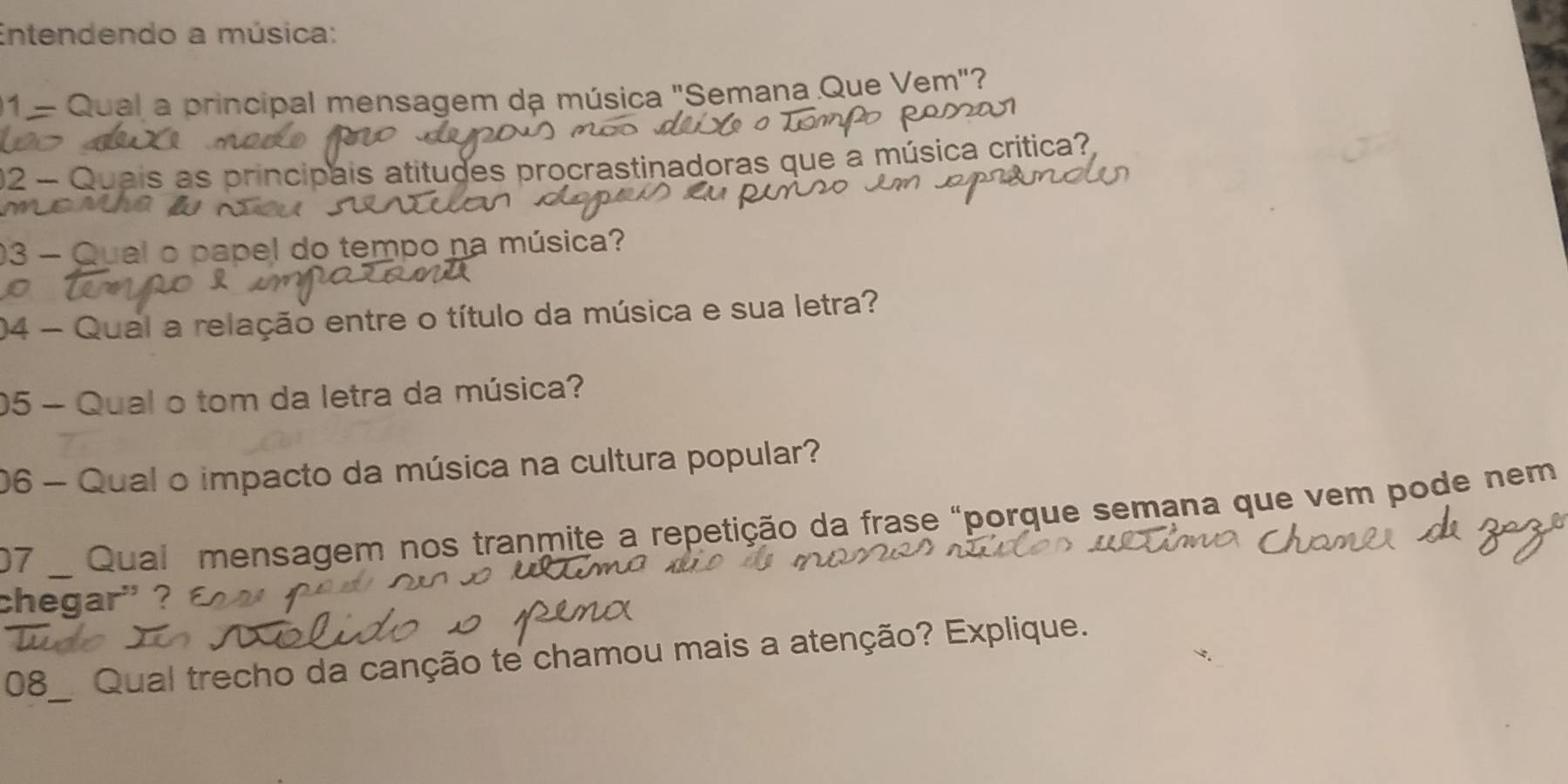 Entendendo a música: 
01 - Qual a principal mensagem da música "Semana Que Vem"? 
02 - Quais as principais atitudes procrastinadoras que a música critica? 
03 - Qual o papel do tempo na música? 
04 - Qual a relação entre o título da música e sua letra? 
05 - Qual o tom da letra da música? 
06 - Qual o impacto da música na cultura popular? 
07 _ Qual mensagem nos tranmite a repetição da frase "porque semana que vem pode nem 
chegar' ? 
08_ Qual trecho da canção te chamou mais a atenção? Explique.