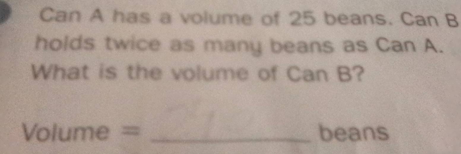 Can A has a volume of 25 beans. Can B 
holds twice as many beans as Can A. 
What is the volume of Can B? 
Vol 1 71 = _beans