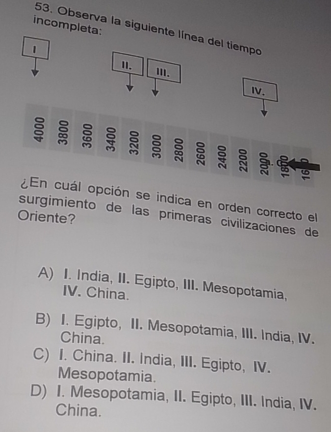 incompleta:
53. Observa la siguiente línea del tiempo
1
II. III.
IV.

: 
¿En cuál opción se indica en orden correcto el
surgimiento de las primeras civilizaciones de
Oriente?
A) I. India, II. Egipto, III. Mesopotamia,
IV. China.
B) I. Egipto, II. Mesopotamia, III. India, IV.
China.
C) I. China. II. India, III. Egipto, IV.
Mesopotamia.
D) I. Mesopotamia, II. Egipto, III. India, IV.
China.