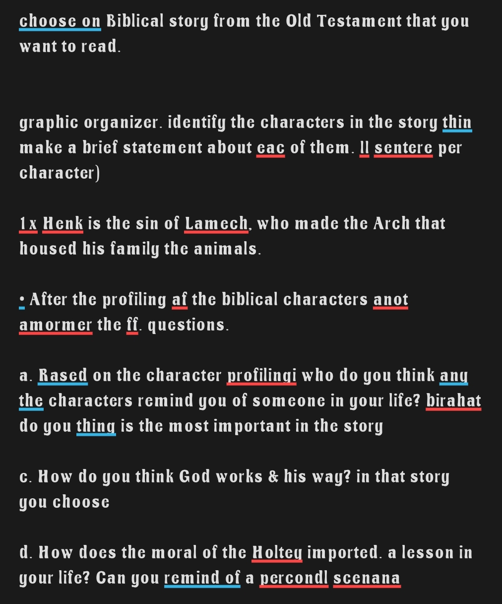 choose on Biblical story from the Old Testament that you 
want to read. 
graphic organizer. identify the characters in the story thin 
make a brief statement about eac of them. ll sentere per 
character) 
1x Henk is the sin of Lamech, who made the Arch that 
housed his family the animals. 
: After the profiling af the biblical characters anot 
amormer the ff. questions. 
a. Rased on the character profilingi who do you think any 
the characters remind you of someone in your life? birahat 
do you thing is the most important in the story 
c. How do you think God works & his way? in that story 
you choose 
d. How does the moral of the Holtey imported. a lesson in 
your life? Can you remind of a percondl scenana