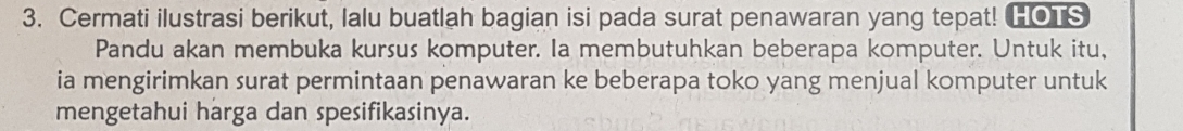 Cermati ilustrasi berikut, lalu buatlah bagian isi pada surat penawaran yang tepat! HOTS 
Pandu akan membuka kursus komputer. Ia membutuhkan beberapa komputer. Untuk itu, 
ia mengirimkan surat permintaan penawaran ke beberapa toko yang menjual komputer untuk 
mengetahui harga dan spesifikasinya.