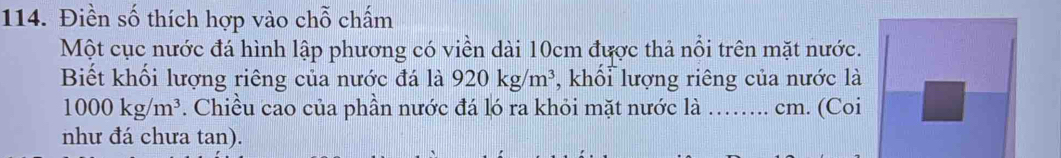 Điền số thích hợp vào chỗ chấm 
Một cục nước đá hình lập phương có viền dài 10cm được thả nổi trên mặt nước. 
Biết khối lượng riêng của nước đá là 920kg/m^3 , khổi lượng riêng của nước là
1000kg/m^3. Chiều cao của phần nước đá ló ra khỏi mặt nước là …….. cm. (Coi I 
như đá chưa tan).
