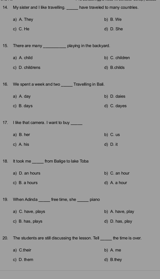 My sister and I like travelling. _have traveled to many countries.
a) A. They b) B. We
c) C. He d) D. She
15. There are many _playing in the backyard.
a) A. child b) C. children
c) D. childrens d) B.childs
16. We spent a week and two_ Travelling in Bali.
a) A. day b) D. daies
c) B. days d) C. dayes
17. I like that camera. I want to buy_
a) B. her b) C. us
c) A. his d) D. it
18. It took me _from Balige to lake Toba
a) D. an hours b) C. an hour
c) B. a hours d) A. a hour
19. When Adinda_ free time, she _piano
a) C. have, plays b) A. have, play
c) B. has, plays d) D. has, play
20. The students are still discussing the lesson. Tell_ the time is over.
a) C.their b) A. me
c) D. them d) B. they