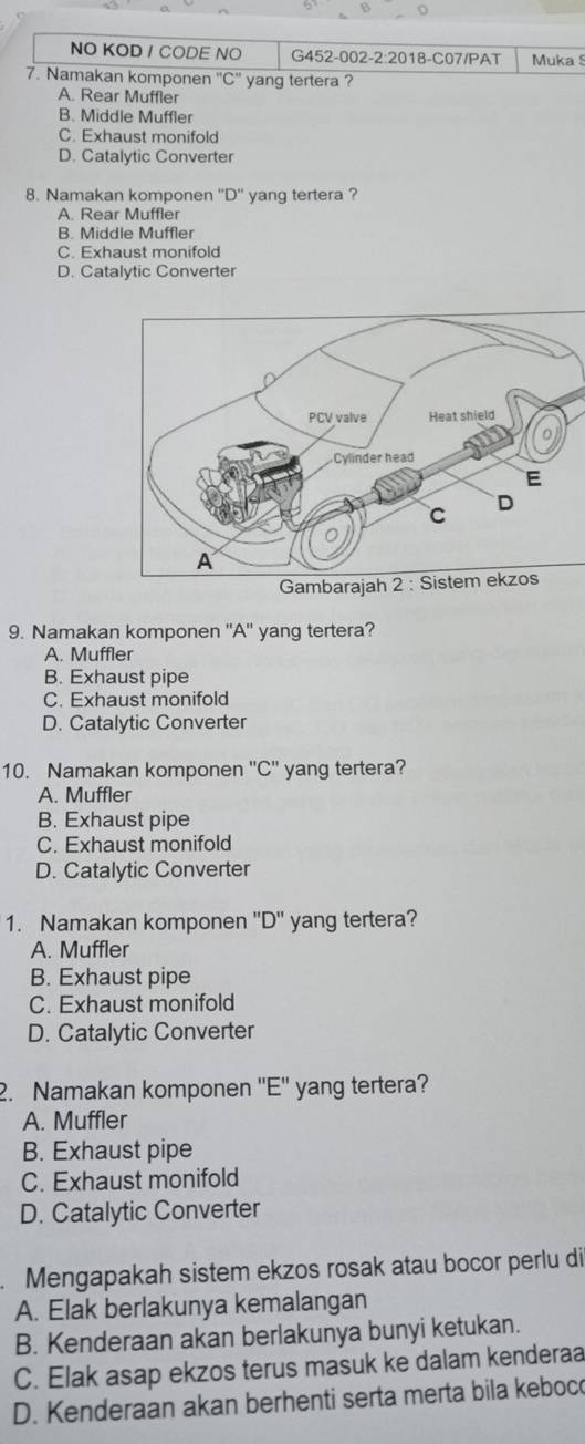 NO KOD / CODE NO G452-002-2:2018-C07/PAT Muka 
7. Namakan komponen ''C'' yang tertera ?
A. Rear Muffler
B. Middle Muffler
C. Exhaust monifold
D. Catalytic Converter
8. Namakan komponen ''D'' yang tertera ?
A. Rear Muffler
B. Middle Muffler
C. Exhaust monifold
D. Catalytic Converter
9. Namakan komponen ''A'' yang tertera?
A. Muffler
B. Exhaust pipe
C. Exhaust monifold
D. Catalytic Converter
10. Namakan komponen ''C'' yang tertera?
A. Muffler
B. Exhaust pipe
C. Exhaust monifold
D. Catalytic Converter
1. Namakan komponen ''D'' yang tertera?
A. Muffler
B. Exhaust pipe
C. Exhaust monifold
D. Catalytic Converter
2. Namakan komponen ''E'' yang tertera?
A. Muffler
B. Exhaust pipe
C. Exhaust monifold
D. Catalytic Converter
. Mengapakah sistem ekzos rosak atau bocor perlu di
A. Elak berlakunya kemalangan
B. Kenderaan akan berlakunya bunyi ketukan.
C. Elak asap ekzos terus masuk ke dalam kenderaa
D. Kenderaan akan berhenti serta merta bila keboc