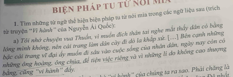 biện pháp tu từ nổi MIa 
1. Tìm những từ ngữ thể hiện biện pháp tu từ nói mia trong các ngữ liệu sau (trích 
từ truyện “Vì hành” của Nguyễn Ái Quốc): 
a) Tôi nhớ chuyện vua Thuẩn, vì muốn đích thân tai nghe mắt thấy dân có bằng 
lòng mình không, nên cải trang làm dân cày đi dò la khắp xứ. [...] Bên cạnh những 
bậc cải trang vĩ đại ấy muốn đi sâu vào cuộc sống của nhân dân, ngày nay còn có 
những ông hoàng, ông chúa, để tiện việc riêng và vì những lí do không cao thượng 
bằng, cũng “vi hành” đẩy. 
'vi hành” của chúng ta ra sao. Phải chăng là 
Đô nhất