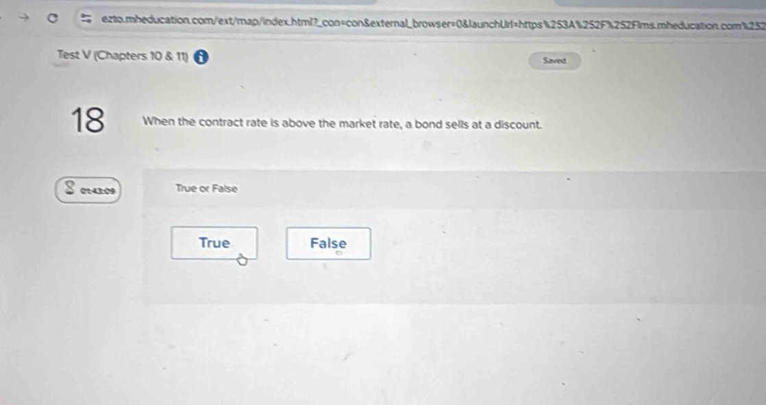 Test V (Chapters 10 & 11) Saved
18 When the contract rate is above the market rate, a bond sells at a discount.
0143:09 True or False
True False