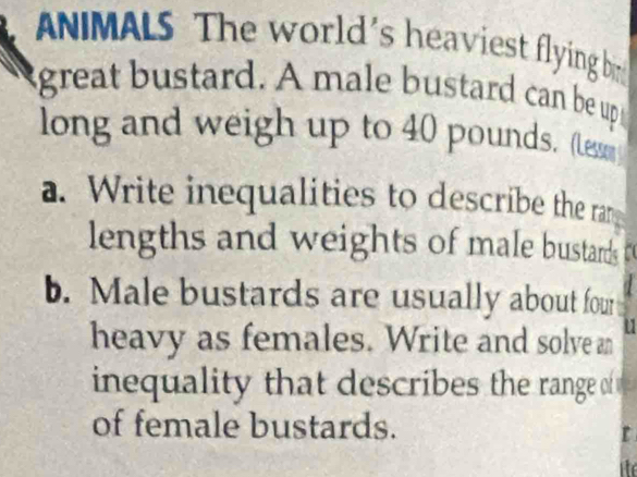 ANIMALS The world's heaviest flying b 
great bustard. A male bustard can be up 
long and weigh up to 40 pounds. (le 
a. Write inequalities to describe the ran 
lengths and weights of male bustards t 
b. Male bustards are usually about four 
heavy as females. Write and solve an Y 
inequality that describes the range of 
of female bustards. 
ite