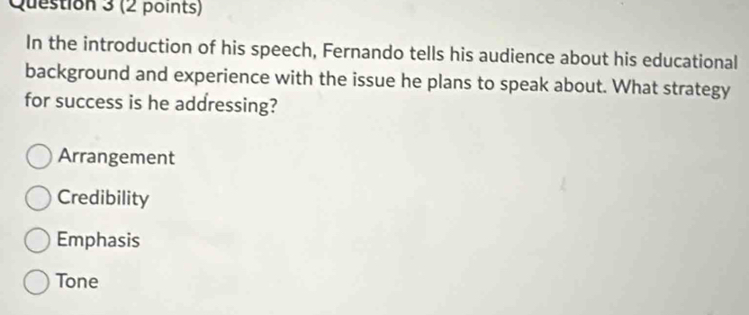 In the introduction of his speech, Fernando tells his audience about his educational
background and experience with the issue he plans to speak about. What strategy
for success is he addressing?
Arrangement
Credibility
Emphasis
Tone