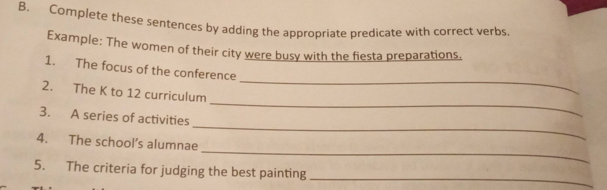 Complete these sentences by adding the appropriate predicate with correct verbs. 
Example: The women of their city were busy with the fiesta preparations. 
_ 
1. The focus of the conference 
_ 
2. The K to 12 curriculum 
_ 
3. A series of activities 
_ 
4. The school’s alumnae 
5. The criteria for judging the best painting_