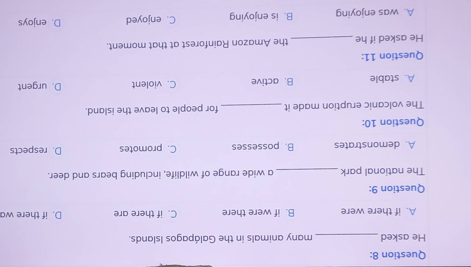 He asked_ many animals in the Galápagos Islands.
A. if there were B. if were there C. if there are D. if there wa
Question 9:
The national park _a wide range of wildlife, including bears and deer.
A. demonstrates B. possesses C. promotes D. respects
Question 10:
The volcanic eruption made it _for people to leave the island.
A. stable B. active C. violent
D. urgent
Question 11:
He asked if he _the Amazon Rainforest at that moment.
A. was enjoying B. is enjoying
C. enjoyed D. enjoys