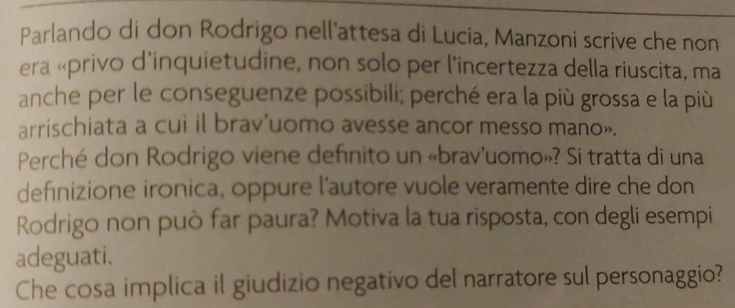 Parlando di don Rodrigo nell'attesa di Lucia, Manzoni scrive che non 
era «privo d’inquietudine, non solo per l'incertezza della riuscita, ma 
anche per le conseguenze possibili; perché era la più grossa e la più 
arrischiata a cui il brav'uomo avesse ancor messo mano». 
Perché don Rodrigo viene definito un «brav'uomo»? Si tratta di una 
definizione ironica, oppure l'autore vuole veramente dire che don 
Rodrigo non può far paura? Motiva la tua risposta, con degli esempi 
adeguati. 
Che cosa implica il giudizio negativo del narratore sul personaggio?