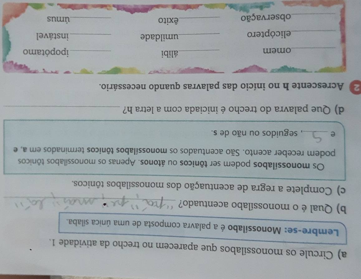 Circule os monossílabos que aparecem no trecho da atividade 1. 
Lembre-se: Monossílabo é a palavra composta de uma única sílaba. 
_ 
b) Qualéo monossílabo acentuado? 
c) Complete a regra de acentuação dos monossílabos tônicos. 
Os monossílabos podem ser tônicos ou átonos. Apenas os monossílabos tônicos 
podem receber acento. São acentuados os monossílabos tônicos terminados em a, e 
e _, seguidos ou não de s. 
d) Que palavra do trecho é iniciada com a letra h?_ 
2 Acrescente h no início das palavras quando necessário. 
_omem _álibi _ipopótamo 
_elicóptero _umildade _instável 
_observação_ 
êxito _úmus