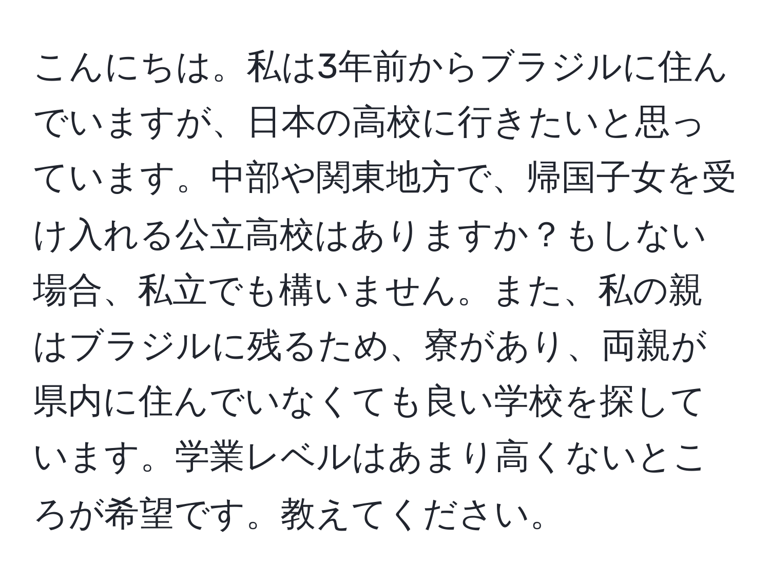 こんにちは。私は3年前からブラジルに住んでいますが、日本の高校に行きたいと思っています。中部や関東地方で、帰国子女を受け入れる公立高校はありますか？もしない場合、私立でも構いません。また、私の親はブラジルに残るため、寮があり、両親が県内に住んでいなくても良い学校を探しています。学業レベルはあまり高くないところが希望です。教えてください。