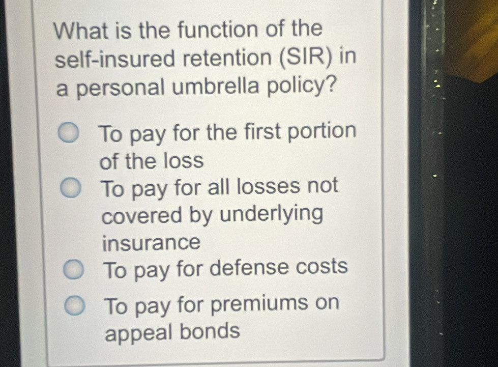 What is the function of the
self-insured retention (SIR) in
a personal umbrella policy?
To pay for the first portion
of the loss
To pay for all losses not
covered by underlying
insurance
To pay for defense costs
To pay for premiums on
appeal bonds