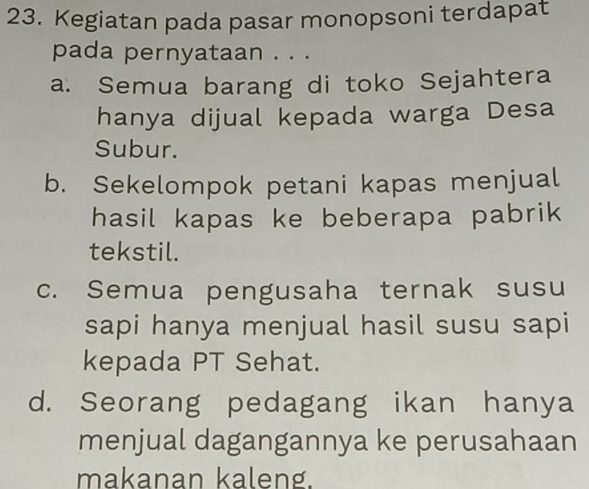 Kegiatan pada pasar monopsoni terdapat
pada pernyataan . . .
a. Semua barang di toko Sejahtera
hanya dijual kepada warga Desa
Subur.
b. Sekelompok petani kapas menjual
hasil kapas ke beberapa pabrik 
tekstil.
c. Semua pengusaha ternak susu
sapi hanya menjual hasil susu sapi
kepada PT Sehat.
d. Seorang pedagang ikan hanya
menjual dagangannya ke perusahaan
makanan kaleng.