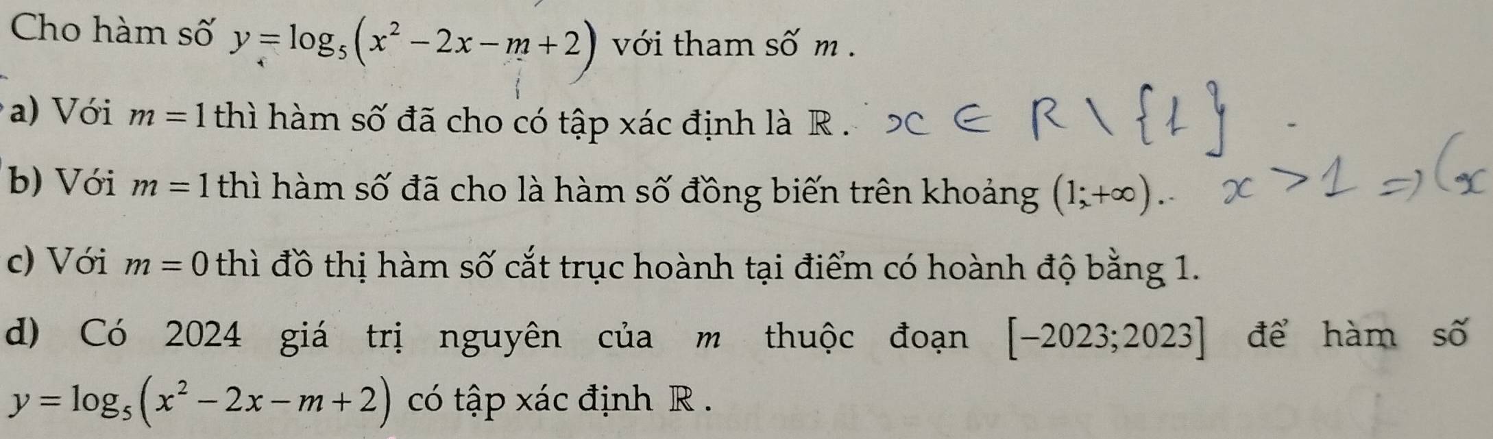 Cho hàm số y=log _5(x^2-2x-m+2) với tham số m. 
a) Với m=1 thì hàm số đã cho có tập xác định là R . 
b) Với m=1 thì hàm số đã cho là hàm số đồng biến trên khoảng (1;+∈fty ). 
c) Với m=0 thì đồ thị hàm số cắt trục hoành tại điểm có hoành độ bằng 1. 
d) Có 2024 giá trị nguyên của m thuộc đoạn [-2023;2023] để hàm số
y=log _5(x^2-2x-m+2) có tập xác định R.