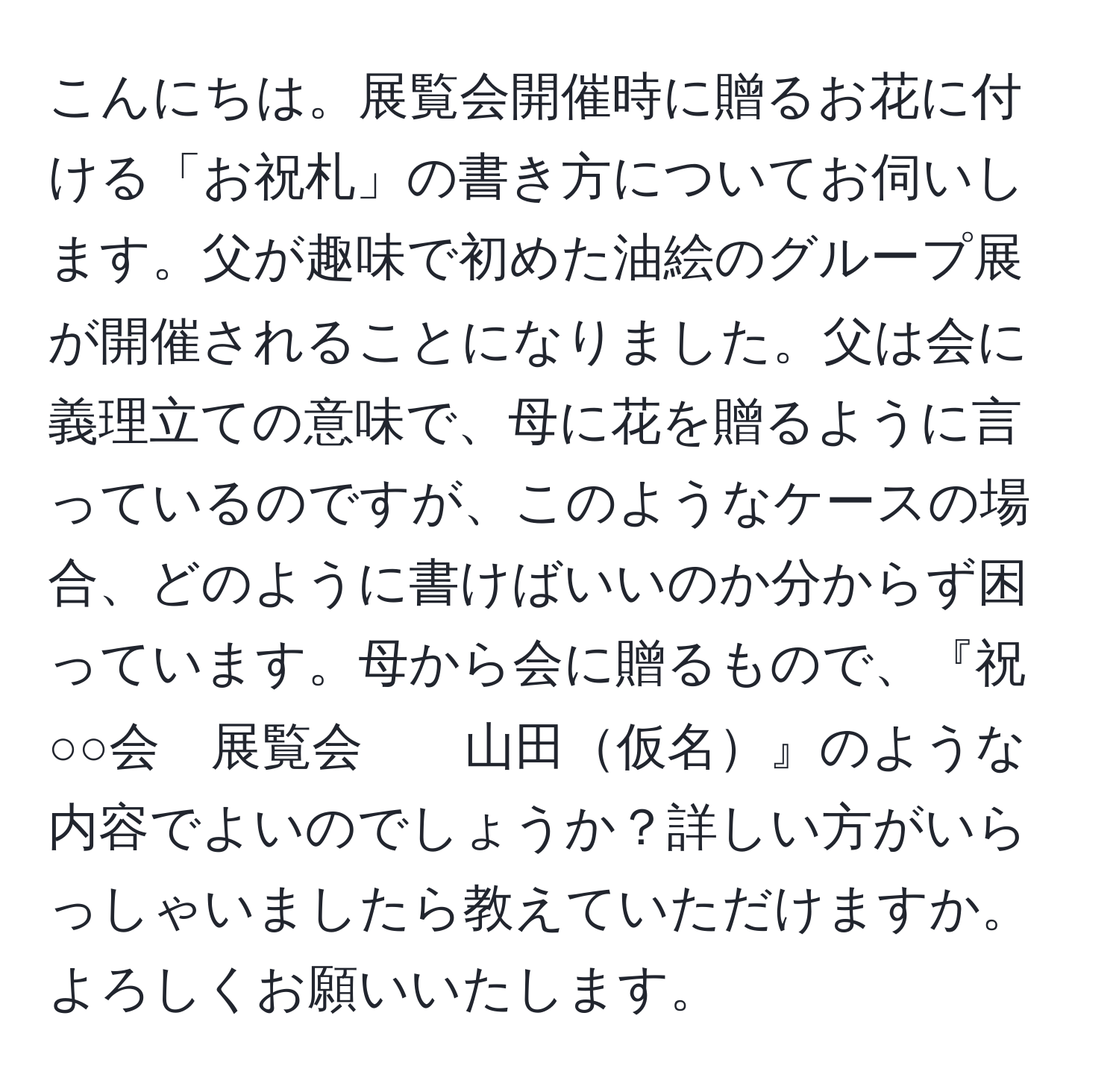 こんにちは。展覧会開催時に贈るお花に付ける「お祝札」の書き方についてお伺いします。父が趣味で初めた油絵のグループ展が開催されることになりました。父は会に義理立ての意味で、母に花を贈るように言っているのですが、このようなケースの場合、どのように書けばいいのか分からず困っています。母から会に贈るもので、『祝　○○会　展覧会　　山田仮名』のような内容でよいのでしょうか？詳しい方がいらっしゃいましたら教えていただけますか。よろしくお願いいたします。