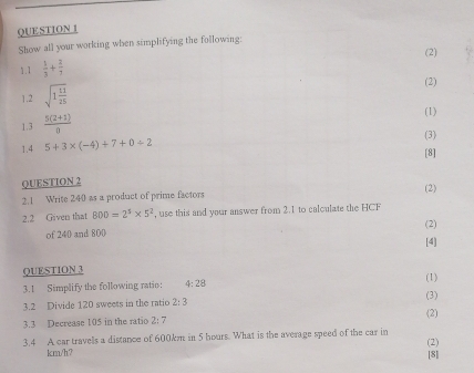 Show all your working when simplifying the following: 
(2) 
1.1  1/3 + 2/7 
1.2 sqrt(1frac 11)25
(2) 
1.3  (5(2+1))/0  (1) 
(3) 
1.4 5+3* (-4)+7+0/ 2
[8] 
QUESTION 2 
(2) 
2.1 Write 240 as a product of prime factors 
2.2 Given that 800=2^5* 5^2 , use this and your answer from 2.1 to calculate the HCF 
(2) 
of 240 and 800
[4] 
QUESTION 3 (1) 
3.1 Simplify the following ratio: 4:28
3.2 Divide 120 sweess in the ratio 2:3 (3) 
3.3 Decrease 105 in the ratio 2:7 (2) 
3.4 A car travells a distance of 600km in 5 hours. What is the average speed of the car in (2)
km/h? [8]