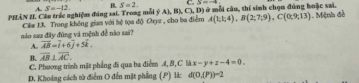 A. S=-12. B. S=2. C. S=-4. 
PHÀN II. Câu trắc nghiệm đúng sai. Trong mỗi ý A), B), C), D) ở mỗi câu, thí sinh chọn đúng hoặc sai.
Câu 13. Trong không gian với hệ tọa độ Oxyz , cho ba điểm A(1;1;4), B(2;7;9), C(0;9;13). Mệnh đề
nào sau đây đúng và mệnh đề nào sai?
A. vector AB=vector i+6vector j+5vector k.
B. overline AB⊥ overline AC.
C. Phương trình mặt phẳng đi qua ba điểm A, B, C là x-y+z-4=0.
D. Khoảng cách từ điểm O đến mặt phẳng (P) là: d(O,(P))=2