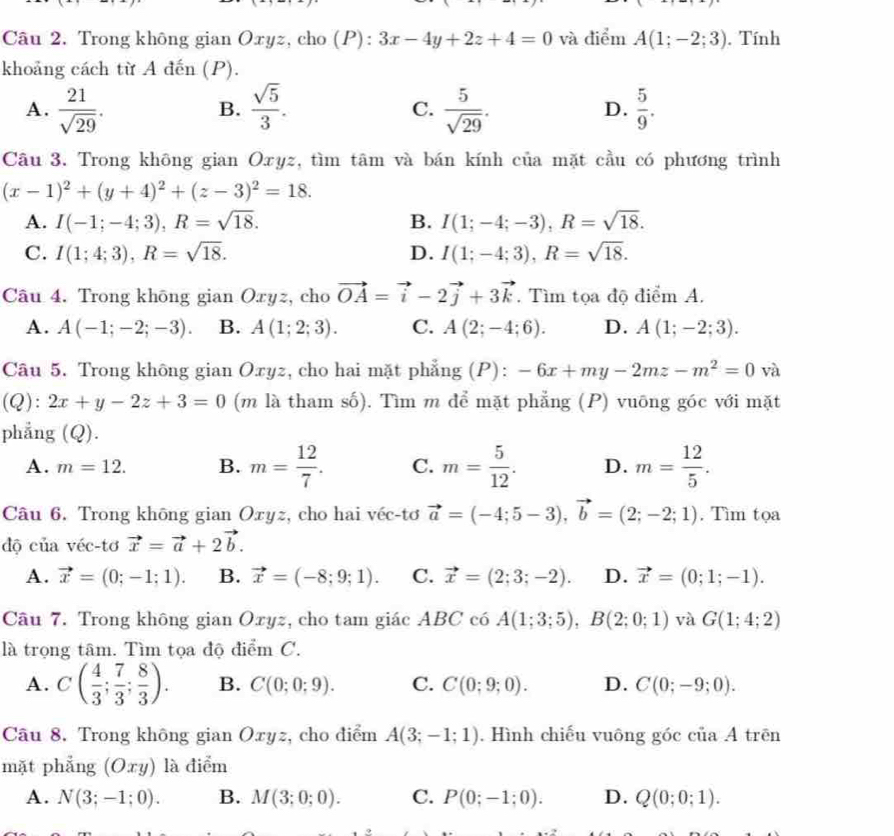 Trong không gian Oxyz, cho (P): :3x-4y+2z+4=0 và điểm A(1;-2;3). Tính
khoảng cách từ A đến (P).
A.  21/sqrt(29) .  sqrt(5)/3 .  5/sqrt(29) . D.  5/9 .
B.
C.
Câu 3. Trong không gian Oxyz, tìm tâm và bán kính của mặt cầu có phương trình
(x-1)^2+(y+4)^2+(z-3)^2=18.
A. I(-1;-4;3),R=sqrt(18). B. I(1;-4;-3),R=sqrt(18).
C. I(1;4;3),R=sqrt(18). D. I(1;-4;3),R=sqrt(18).
Câu 4. Trong khōng gian Oxyz, cho vector OA=vector i-2vector j+3vector k. Tìm tọa độ điểm A.
A. A(-1;-2;-3). B. A(1;2;3). C. A(2;-4;6). D. A(1;-2;3).
Câu 5. Trong không gian Oxyz, cho hai mặt phẳng (P): -6x+my-2mz-m^2=0 và
(Q): 2x+y-2z+3=0 (m là tham số). Tìm m để mặt phẳng (P) vuông góc với mặt
phẳng (Q).
A. m=12. B. m= 12/7 . C. m= 5/12 . D. m= 12/5 .
Câu 6. Trong không gian Oxyz, cho hai véc-tơ vector a=(-4;5-3),vector b=(2;-2;1). Tìm tọa
độ của véc-tơ vector x=vector a+2vector b.
A. vector x=(0;-1;1). B. vector x=(-8;9;1). C. vector x=(2;3;-2). D. vector x=(0;1;-1).
Câu 7. Trong không gian Oxyz, cho tam giác ABC có A(1;3;5),B(2;0;1) và G(1;4;2)
là trọng tâm. Tìm tọa độ điểm C.
A. C( 4/3 ; 7/3 ; 8/3 ). B. C(0;0;9). C. C(0;9;0). D. C(0;-9;0).
Câu 8. Trong không gian Oxyz, cho điểm A(3;-1;1). Hình chiếu vuông góc của A trên
mặt phẳng (Oxy) là điểm
A. N(3;-1;0). B. M(3;0;0). C. P(0;-1;0). D. Q(0;0;1).