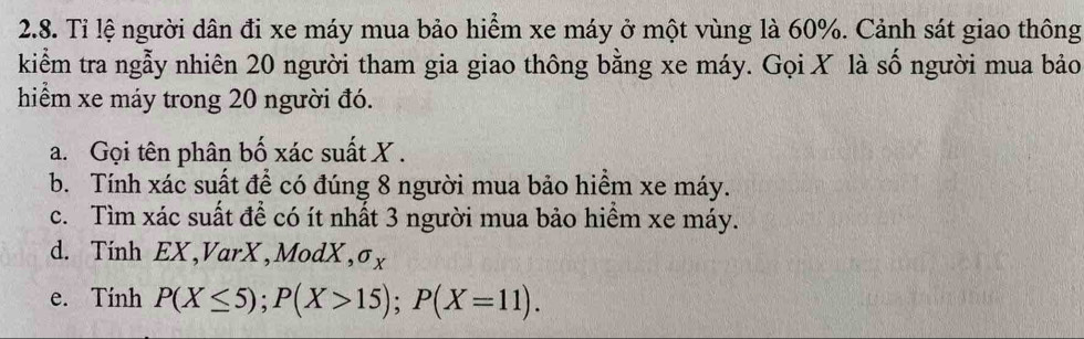 Tỉ lệ người dân đi xe máy mua bảo hiểm xe máy ở một vùng là 60%. Cảnh sát giao thông 
kiểm tra ngẫy nhiên 20 người tham gia giao thông bằng xe máy. Gọi X là số người mua bảo 
hiểm xe máy trong 20 người đó. 
a. Gọi tên phân bố xác suất X. 
b. Tính xác suất để có đúng 8 người mua bảo hiểm xe máy. 
c. Tìm xác suất để có ít nhất 3 người mua bảo hiểm xe máy. 
d. Tính EX,VarX, ModX, σx
e. Tính P(X≤ 5); P(X>15); P(X=11).