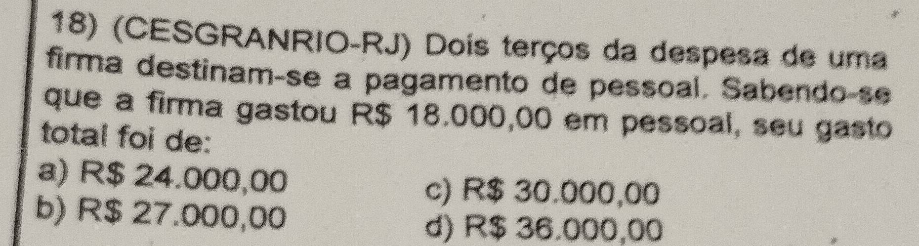 (CESGRANRIO-RJ) Dois terços da despesa de uma
firma destinam-se a pagamento de pessoal. Sabendo-se
que a firma gastou R$ 18.000,00 em pessoal, seu gasto
total foi de:
a) R$ 24.000,00
c) R$ 30.000,00
b) R$ 27.000,00
d) R$ 36.000,00